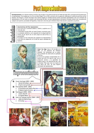 Postimpresionismo es un término histórico-artístico que se aplica a los estilos pictóricos de finales del siglo XIX y principios del XX posteriores
al impresionismo. Fue acuñado por el crítico británico Roger Fry en 1910, con motivo de la exposición celebrada en Londres de pinturas de Paul
Cézanne, Paul Gauguin y Vincent Van Gogh. Este término engloba en realidad diversos estilos personales planteándolos como una extensión del
impresionismo y a la vez como un rechazo a las limitaciones de éste. Los post-impresionistas continuaron utilizando colores vivos, una aplicación
compacta de la pintura, pinceladas distinguibles y temas de la vida real, pero intentaron llevar más emoción y expresión a su pintura.
Características del Post impresionismo:
Es un arte de un contenido dinámico, violento y explosivo en el
trato del color.
La naturaleza es para ellos, en cuanto formas, un pretexto, pero
su contenido colorístico, es la expresión de la subjetividad del
artista. Es por decirlo así, el color propio de cada artista, su
personalidad.
Es producto de las relaciones que originaron los impresionistas
en su falta de composición, en su afán de captar realidades del
momento.
 Vicent Van Gogh (1853 – 1890)
 Noche Estrellada
 El patio de la prisión
 Paul Cezanne (1839 - 1906)
 El muchacho del Chaleco Rojo
 El Monte Santa Victoria
 Paul Gauguin (1848 - 1903)
 Cristo Amarillo
 El Caballo Blanco
 Henri de Toulouse Lautrec (1864 – 1901)
 Salón del Molino Rojo
 El Jockey
Vicent Van Gogh. Nace el 30 de Marzo de
1853, en una población del Brabante
Holandés, fue encaminado por su padre,
hacia profesión de comerciante en grabados
artísticos.
Es uno de los grandes incomprendidos de la
historia del arte. En toda su vida, con un
producción enorme y su genialidad tan
evidente ahora y tan desconocida ayer, solo
su hermano Theo supo creer en el genio de
este héroe del color, de este maestro
reformador del impresionismo.
 