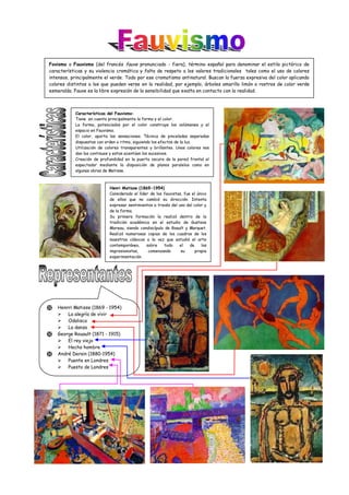 Fovismo o Fauvismo (del francés fauve pronunciado - fiera), término español para denominar el estilo pictórico de
características y su violencia cromática y falta de respeto a los valores tradicionales tales como el uso de colores
intensos, principalmente el verde. Todo por ese cromatismo antinatural. Buscan la fuerza expresiva del color aplicando
colores distintos a los que pueden verse en la realidad, por ejemplo, árboles amarillo limón o rostros de color verde
esmeralda. Fauve es la libre expresión de la sensibilidad que exalta en contacto con la realidad.
Características del Fauvismo:
Tiene en cuenta principalmente la forma y el color.
La forma, potenciados por el color construye los volúmenes y el
espacio en Fauvismo.
El color, aporta las sensaciones. Técnica de pinceladas separadas
dispuestas con orden o ritmo, siguiendo los efectos de la luz.
Utilización de colores transparentes y brillantes. Unos colores nos
dan los continuos y estos acentúan los sucesivos.
Creación de profundidad en la puerta oscura da la pared frontal al
espectador mediante la disposición de planos paralelos como en
algunas obras de Matisse.
 Henrri Matisse (1869 - 1954)
 La alegría de vivir
 Odalisca
 La danza
 George Rouault (1871 - 1915)
 El rey viejo
 Hecho hombre
 André Derain (1880-1954)
 Puente en Londres
 Puesto de Londres
Henri Matisse (1869-1954)
Considerado el líder de los fauvistas, fue el único
de ellos que no cambió su dirección. Intenta
expresar sentimientos a través del uso del color y
de la forma.
Su primera formación la realizó dentro de la
tradición académica en el estudio de Gustave
Moreau, siendo condiscípulo de Roault y Marquet.
Realizó numerosas copias de los cuadros de los
maestros clásicos a la vez que estudió el arte
contemporáneo, sobre todo el de los
impresionistas, comenzando su propia
experimentación.
 