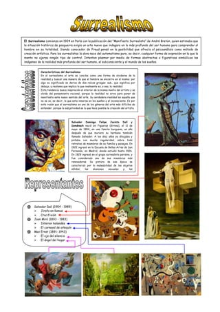 El Surrealismo comienza en 1924 en París con la publicación del "Manifiesto Surrealista" de André Breton, quien estimaba que
la situación histórica de posguerra exigía un arte nuevo que indagara en lo más profundo del ser humano para comprender al
hombre en su totalidad. Siendo conocedor de Freud pensó en la posibilidad que ofrecía el psicoanálisis como método de
creación artística. Para los surrealistas la obra nace del automatismo puro, es decir, cualquier forma de expresión en la que la
mente no ejerza ningún tipo de control. Intentan plasmar por medio de formas abstractas o figurativas simbólicas las
imágenes de la realidad más profunda del ser humano, el subconsciente y el mundo de los sueños.
Características del Surrealismo:
En el surrealismo el arte se concibe como una forma de olvidarse de la
realidad y buscar una manera de que el hombre se encierre en sí mismo; por
algo su significado se deriva de dos raíces griegas: sub., que significa por
debajo, y realismo que implica lo que realmente es, o sea, la realidad.
Esta tendencia busca inspiración al interior de la misma mente del artista y se
olvida del pensamiento racional, porque la realidad no sirve para poner de
manifiesto este nuevo sentido del arte. Su verdadera realidad es aquella que
no se ve, es decir, la que esta inmersa en los sueños y el inconsciente. Es por
esta razón que el surrealismo es uno de los géneros del arte más difíciles de
entender, porque la subjetividad es lo que hace posible la creación del artista.
 Salvador Dali (1904 - 1989)
 Jirafa en llamas
 Crucifixión
 Joan Miró (1893 - 1983)
 Interior holandés
 El carnaval de arlequín
 Max Ernst (1891- 1943)
 El ojo del silencio
 El ángel del hogar
Salvador Domingo Felipe Jacinto Dalí y
Doménech nació en Figueras (Girona), el 11 de
mayo de 1904, en una familia burguesa, un año
después de que muriera su hermano también
llamado Salvador. A los diez años ya dibujaba y
pintaba con mucha regularidad, sobre todo
retratos de miembros de su familia y paisajes. En
1922 ingresó en la Escuela de Bellas Artes de San
Fernando, en Madrid, donde estudió hasta 1926.
En 1929 ingresó en el grupo surrealista parisino, y
fue considerado uno de sus miembros más
renovadores. Su pintura de esa época se
caracterizó por la maleabilidad de los objetos
sólidos, las alusiones sexuales y las
yuxtaposiciones de formas.
 