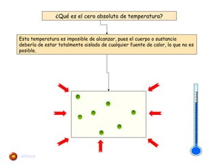 ¿Qué es el cero absoluto de temperatura? 
Esta temperatura es imposible de alcanzar, pues el cuerpo o sustancia 
debería de estar totalmente aislado de cualquier fuente de calor, lo que no es 
posible. 
enlace 
 
