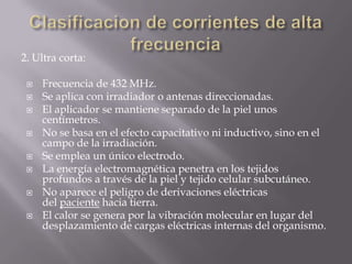 2. Ultra corta:

    Frecuencia de 432 MHz.
    Se aplica con irradiador o antenas direccionadas.
    El aplicador se mantiene separado de la piel unos
     centímetros.
    No se basa en el efecto capacitativo ni inductivo, sino en el
     campo de la irradiación.
    Se emplea un único electrodo.
    La energía electromagnética penetra en los tejidos
     profundos a través de la piel y tejido celular subcutáneo.
    No aparece el peligro de derivaciones eléctricas
     del paciente hacia tierra.
    El calor se genera por la vibración molecular en lugar del
     desplazamiento de cargas eléctricas internas del organismo.
 