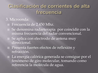 3. Microonda:
  Frecuencia de 2.450 Mhz.

  Se denomina radarterapia por coincidir con la
    misma frecuencia del radar convencional.
  Se aplica con electrodo de antena muy
    direccional.
  Presenta fuertes efectos de reflexión y
    refracción.
  La energía calórica generada se consigue por el
    fenómeno de giro molecular, tomando como
    referencia la molécula de agua.
 