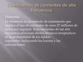 Diatermia
La diatermia es un método de tratamiento que
implica el uso de corrientes de unos 27 millones de
ciclos por segundo. Esas corrientes de tan alta
frecuencia provocan efectos térmicos terapéuticos
en la profundidad de los tejidos
corporales, incluyendo los huesos y las
articulaciones.
 