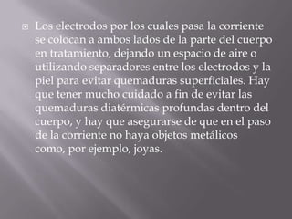    Los electrodos por los cuales pasa la corriente
    se colocan a ambos lados de la parte del cuerpo
    en tratamiento, dejando un espacio de aire o
    utilizando separadores entre los electrodos y la
    piel para evitar quemaduras superficiales. Hay
    que tener mucho cuidado a fin de evitar las
    quemaduras diatérmicas profundas dentro del
    cuerpo, y hay que asegurarse de que en el paso
    de la corriente no haya objetos metálicos
    como, por ejemplo, joyas.
 