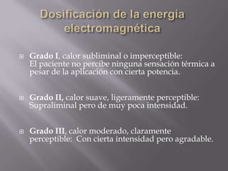    Grado I, calor subliminal o imperceptible:
    El paciente no percibe ninguna sensación térmica a
    pesar de la aplicación con cierta potencia.


   Grado II, calor suave, ligeramente perceptible:
    Supraliminal pero de muy poca intensidad.


   Grado III, calor moderado, claramente
    perceptible: Con cierta intensidad pero agradable.
 
