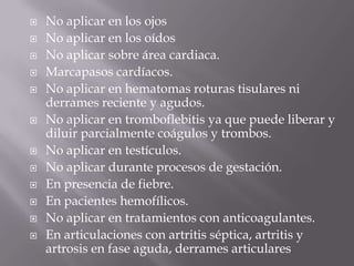    No aplicar en los ojos
   No aplicar en los oídos
   No aplicar sobre área cardiaca.
   Marcapasos cardíacos.
   No aplicar en hematomas roturas tisulares ni
    derrames reciente y agudos.
   No aplicar en tromboflebitis ya que puede liberar y
    diluir parcialmente coágulos y trombos.
   No aplicar en testículos.
   No aplicar durante procesos de gestación.
   En presencia de fiebre.
   En pacientes hemofílicos.
   No aplicar en tratamientos con anticoagulantes.
   En articulaciones con artritis séptica, artritis y
    artrosis en fase aguda, derrames articulares
 