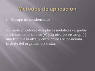 1.   Campo de condensador

Consiste en colocar dos placas metálicas cargadas
eléctricamente, una es (+) y la otra posee carga (-)
una frente a la otra, y entre ambas se posiciona
la parte del organismo a tratar.
 