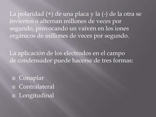 La polaridad (+) de una placa y la (-) de la otra se
invierten o alternan millones de veces por
segundo, provocando un vaivén en los iones
orgánicos de millones de veces por segundo.

La aplicación de los electrodos en el campo
de condensador puede hacerse de tres formas:

   Conaplar
   Contralateral
   Longitudinal
 