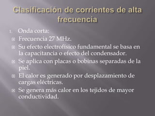 1.   Onda corta:
    Frecuencia 27 MHz.
    Su efecto electrofísico fundamental se basa en
     la capacitancia o efecto del condensador.
    Se aplica con placas o bobinas separadas de la
     piel.
    El calor es generado por desplazamiento de
     cargas eléctricas.
    Se genera más calor en los tejidos de mayor
     conductividad.
 