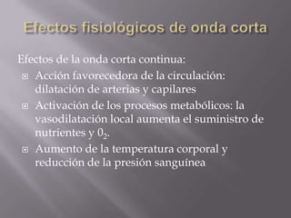 Efectos de la onda corta continua:
  Acción favorecedora de la circulación:
   dilatación de arterias y capilares
  Activación de los procesos metabólicos: la
   vasodilatación local aumenta el suministro de
   nutrientes y 02.
  Aumento de la temperatura corporal y
   reducción de la presión sanguínea
 