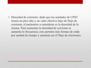• Densidad de corriente: dado que las unidades de CPAV
tienen un pico alto y un valor efectivo bajo de flujo de
corriente, el parámetro a considerar es la densidad de la
misma. Para aumentar la densidad de corriente se
aumenta la frecuencia; esto permite más formas de onda
por unidad de tiempo y aumenta así el flujo de electrones.

 