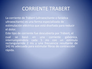 CORRIENTE TRABERT
La corriente de Träbert (ultraexcitante o farádica
ultraexcitante) es una forma especializada de
estimulación eléctrica que está diseñada para reducir
el dolor.
Este tipo de corriente fue descubierta por Träbert, el
cual se basó en una corriente galvánica,
interrumpiéndola cada 5 ms con un estímulo
rectangularnde 2 ms y una frecuencia resultante de
142 Hz adecuada para estimular fibras de contracción
rápida.
 