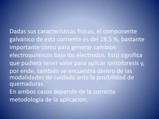 Dadas sus características físicas, el componente
galvánico de esta corriente es del 28,5 %, bastante
importante como para generar cambios
electroquímicos bajo los electrodos. Esto significa
que pudiera tener valor para aplicar iontoforesis y,
por ende, también se encuentra dentro de las
modalidades de cuidado ante la posibilidad de
quemaduras.
En ambos casos depende de la correcta
metodología de la aplicación.
 