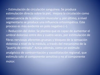 − Estimulación de circulación sanguínea. Se produce
estimulación directa sobre la piel, mejora la circulación como
consecuencia de la relajación muscular y, por último, a nivel
segmentario se produce una influencia ortosimpática. Este
proceso es más evidente en polo negativo (−).
− Reducción del dolor. Se plantea que es capaz de aumentar el
umbral doloroso entre dos y cuatro veces, por estimulación de
fibras nerviosas aferentes gruesas y bloqueo de la sensación
dolorosa a nivel de la médula, a través del mecanismo de la
“puerta de entrada”. Actúa además, como un estímulo
analgésico de contrairritación y vasodilatación regional, que
estimula solo al componente sensitivo y no al componente
motor.
 