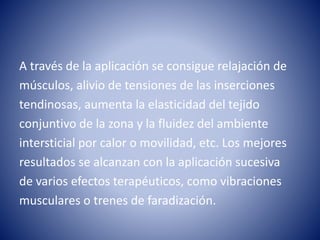 A través de la aplicación se consigue relajación de
músculos, alivio de tensiones de las inserciones
tendinosas, aumenta la elasticidad del tejido
conjuntivo de la zona y la fluidez del ambiente
intersticial por calor o movilidad, etc. Los mejores
resultados se alcanzan con la aplicación sucesiva
de varios efectos terapéuticos, como vibraciones
musculares o trenes de faradización.
 