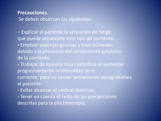 Precauciones.
Se deben observan las siguientes:
− Explicar al paciente la sensación de fatiga
que puede provocarle este tipo de corriente.
- Emplear esponjas gruesas y bien húmedas,
debido a la presencia del componente galvánico
de la corriente.
- Trabajar de manera muy cuidadosa al aumentar
progresivamente la intensidad de la
corriente, para no causar sensaciones desagradables
al paciente.
- Evitar alcanzar el umbral doloroso.
- Tener en cuenta el resto de las precauciones
descritas para la electroterapia.
 