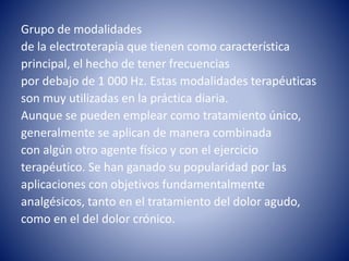 Grupo de modalidades
de la electroterapia que tienen como característica
principal, el hecho de tener frecuencias
por debajo de 1 000 Hz. Estas modalidades terapéuticas
son muy utilizadas en la práctica diaria.
Aunque se pueden emplear como tratamiento único,
generalmente se aplican de manera combinada
con algún otro agente físico y con el ejercicio
terapéutico. Se han ganado su popularidad por las
aplicaciones con objetivos fundamentalmente
analgésicos, tanto en el tratamiento del dolor agudo,
como en el del dolor crónico.
 