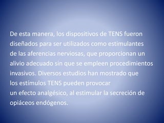 De esta manera, los dispositivos de TENS fueron
diseñados para ser utilizados como estimulantes
de las aferencias nerviosas, que proporcionan un
alivio adecuado sin que se empleen procedimientos
invasivos. Diversos estudios han mostrado que
los estímulos TENS pueden provocar
un efecto analgésico, al estimular la secreción de
opiáceos endógenos.
 