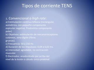 Tipos de corriente TENS
1. Convencional o high rate:
a) Estimulación continua bifásica (rectangular,
asimétrica, con pequeño componente
espicular negativo. Predomina componente
polar)
b) Objetivos: estimulación de mecanorreceptores
cutáneos, zona álgida (fibras
gruesas).
c) Frecuencia: 50 a 150 Hz.
d) Duración de los impulosos: 0,04 a 0,02 ms.
e) Intensidad: agradable, no contracción
muscular.
f) Electrodos: anodocátodo por arriba del
nivel de la lesión o cátodo único proximal.
 