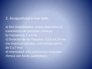 2. Acupuntural o low rate:
a) Dos modalidades: ambas favorables al
tratamiento de procesos crónicos.
b) Frecuencia: 1 a 4 Hz.
c) Duración de los impulsos: 0,15 a 0,25 ms
(no impulsos aislados, sino trenes cortos
de 5 a 7 ms).
d) Intensidad: alta contracción muscular
rítmica con fondo parestésico.
 