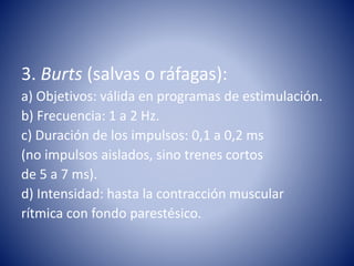 3. Burts (salvas o ráfagas):
a) Objetivos: válida en programas de estimulación.
b) Frecuencia: 1 a 2 Hz.
c) Duración de los impulsos: 0,1 a 0,2 ms
(no impulsos aislados, sino trenes cortos
de 5 a 7 ms).
d) Intensidad: hasta la contracción muscular
rítmica con fondo parestésico.
 