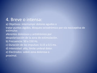 4. Breve o intensa:
a) Objetivos: interrumpir dolores agudos o
tratar puntos álgidos. Bloqueo octodrómico por vía nociceptiva de
estímulos
aferentes dolorosos y antidrómico por
despolarización de la zona de estimulación.
b) Frecuencia: 50 a 150 Hz.
c) Duración de los impulsos: 0,15 a 0,5 ms.
d) Intensidad: alta, límite umbral dolor.
e) Electrodos: sobre zona dolorosa o
proximal.
.
 