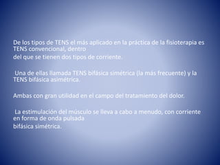De los tipos de TENS el más aplicado en la práctica de la fisioterapia es
TENS convencional, dentro
del que se tienen dos tipos de corriente.
Una de ellas llamada TENS bifásica simétrica (la más frecuente) y la
TENS bifásica asimétrica.
Ambas con gran utilidad en el campo del tratamiento del dolor.
La estimulación del músculo se lleva a cabo a menudo, con corriente
en forma de onda pulsada
bifásica simétrica.
 