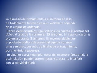 La duración del tratamiento o el número de días
en tratamiento también es muy variable y depende
de la respuesta obtenida.
Deben existir cambios significativos, en cuanto al control del
dolor, al cabo de las primeras 10 sesiones. En algunos casos se
prolonga durante 3 semanas. Es recomendable que
el paciente pudiera disponer del equipo durante
unas semanas, después de finalizado el tratamiento,
por si el dolor reaparece.
En algunos casos (ejemplo: dolor del miembro fantasma), la
estimulación puede hacerse nocturna, para no interferir
con la actividad diaria.
 