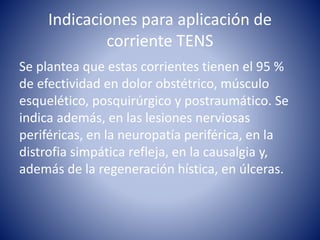 Indicaciones para aplicación de
corriente TENS
Se plantea que estas corrientes tienen el 95 %
de efectividad en dolor obstétrico, músculo
esquelético, posquirúrgico y postraumático. Se
indica además, en las lesiones nerviosas
periféricas, en la neuropatía periférica, en la
distrofia simpática refleja, en la causalgia y,
además de la regeneración hística, en úlceras.
 