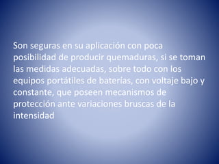 Son seguras en su aplicación con poca
posibilidad de producir quemaduras, si se toman
las medidas adecuadas, sobre todo con los
equipos portátiles de baterías, con voltaje bajo y
constante, que poseen mecanismos de
protección ante variaciones bruscas de la
intensidad
 