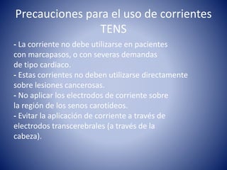 Precauciones para el uso de corrientes
TENS
- La corriente no debe utilizarse en pacientes
con marcapasos, o con severas demandas
de tipo cardiaco.
- Estas corrientes no deben utilizarse directamente
sobre lesiones cancerosas.
- No aplicar los electrodos de corriente sobre
la región de los senos carotídeos.
- Evitar la aplicación de corriente a través de
electrodos transcerebrales (a través de la
cabeza).
 
