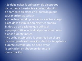 - Se debe evitar la aplicación de electrodos
de corriente transtorácica (la introducción
de corriente eléctrica en el corazón puede
causar arritmias serias).
- No se han podido precisar los efectos a largo
plazo de la estimulación eléctrica crónica.
Es decir, a un paciente que utilice el
equipo portátil o individual por muchas horas
diarias durante meses.
- No se ha establecido la seguridad en el uso
de este tipo de estimulación eléctrica terapéutica
durante el embarazo. Se debe evitar
la aplicación en abdomen durante la
menstruación.
 