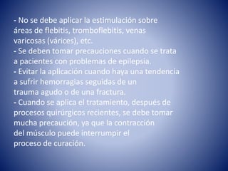- No se debe aplicar la estimulación sobre
áreas de flebitis, tromboflebitis, venas
varicosas (várices), etc.
- Se deben tomar precauciones cuando se trata
a pacientes con problemas de epilepsia.
- Evitar la aplicación cuando haya una tendencia
a sufrir hemorragias seguidas de un
trauma agudo o de una fractura.
- Cuando se aplica el tratamiento, después de
procesos quirúrgicos recientes, se debe tomar
mucha precaución, ya que la contracción
del músculo puede interrumpir el
proceso de curación.
 