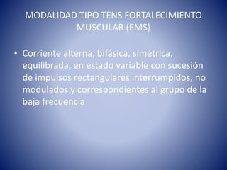 MODALIDAD TIPO TENS FORTALECIMIENTO
MUSCULAR (EMS)
• Corriente alterna, bifásica, simétrica,
equilibrada, en estado variable con sucesión
de impulsos rectangulares interrumpidos, no
modulados y correspondientes al grupo de la
baja frecuencia
 