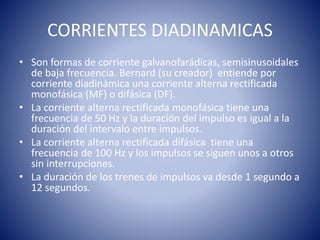CORRIENTES DIADINAMICAS
• Son formas de corriente galvanofarádicas, semisinusoidales
de baja frecuencia. Bernard (su creador) entiende por
corriente diadinámica una corriente alterna rectificada
monofásica (MF) o difásica (DF).
• La corriente alterna rectificada monofásica tiene una
frecuencia de 50 Hz y la duración del impulso es igual a la
duración del intervalo entre impulsos.
• La corriente alterna rectificada difásica tiene una
frecuencia de 100 Hz y los impulsos se siguen unos a otros
sin interrupciones.
• La duración de los trenes de impulsos va desde 1 segundo a
12 segundos.
 