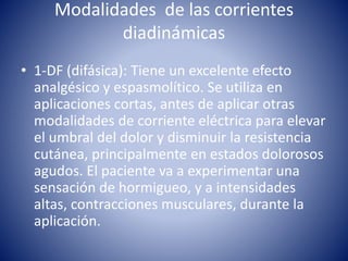 Modalidades de las corrientes
diadinámicas
• 1-DF (difásica): Tiene un excelente efecto
analgésico y espasmolítico. Se utiliza en
aplicaciones cortas, antes de aplicar otras
modalidades de corriente eléctrica para elevar
el umbral del dolor y disminuir la resistencia
cutánea, principalmente en estados dolorosos
agudos. El paciente va a experimentar una
sensación de hormigueo, y a intensidades
altas, contracciones musculares, durante la
aplicación.
 
