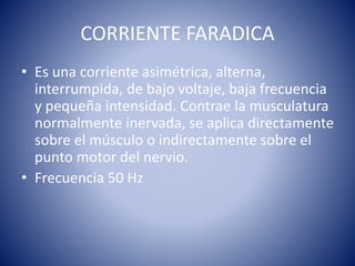 CORRIENTE FARADICA
• Es una corriente asimétrica, alterna,
interrumpida, de bajo voltaje, baja frecuencia
y pequeña intensidad. Contrae la musculatura
normalmente inervada, se aplica directamente
sobre el músculo o indirectamente sobre el
punto motor del nervio.
• Frecuencia 50 Hz
 