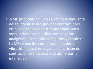 • 2-MF (monofásica): Posee efecto estimulante
del tejido muscular, provoca contracciones
visibles. Es capaz de estimular zonas poco
vascularizadas y se utiliza como agente
analgésico en estados subagudos y crónicos.
La MF se percibe como una sensación de
vibración, la cual de lugar a la aparición de
contracciones musculares al aumentar la
intensidad.
 