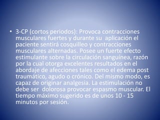 • 3-CP (cortos periodos): Provoca contracciones
musculares fuertes y durante su aplicación el
paciente sentirá cosquilleo y contracciones
musculares alternadas. Posee un fuerte efecto
estimulante sobre la circulación sanguínea, razón
por la cual otorga excelentes resultados en el
abordaje de afecciones tales como el edema post
traumático, agudo o crónico. Del mismo modo, es
capaz de originar analgesia. La estimulación no
debe ser dolorosa provocar espasmo muscular. El
tiempo máximo sugerido es de unos 10 - 15
minutos por sesión.
 
