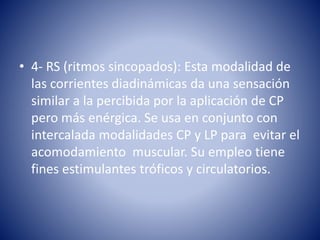 • 4- RS (ritmos sincopados): Esta modalidad de
las corrientes diadinámicas da una sensación
similar a la percibida por la aplicación de CP
pero más enérgica. Se usa en conjunto con
intercalada modalidades CP y LP para evitar el
acomodamiento muscular. Su empleo tiene
fines estimulantes tróficos y circulatorios.
 