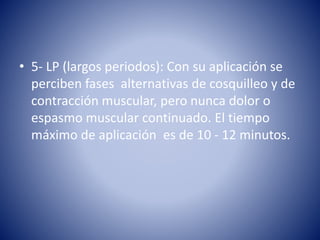 • 5- LP (largos periodos): Con su aplicación se
perciben fases alternativas de cosquilleo y de
contracción muscular, pero nunca dolor o
espasmo muscular continuado. El tiempo
máximo de aplicación es de 10 - 12 minutos.
 