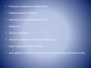 • Procesos neoplásicos subyacentes.
• Flebotrombosis o flebitis.
• Isquemia por insuficiencia arterial.
• Gangrena.
• Úlceras varicosas.
• Síndromes febriles o Procesos infecciosos.
• Sobre órganos de los sentidos.
• Zona génito-urinaria en caso que la paciente tenga colocado un DIU.
 