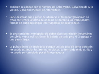 • También se conoce con el nombre de : Alto Voltio, Galvánico de Alto
Voltaje, Galvánico Pulsátil de Alto Voltaje.
• Cabe destacar que a pesar de utilizarse el término “gálvanico” en
estas corrientes la forma de onda no se parece a las tradicionales
formas de onda galvánicas interrumpidas de bajo voltaje.
• Es una corriente monopolar de doble pico con relación instantánea
de subida y una inclinación en la bajada de cada pico → 2 espigas y
una pausa larga.
• La pulsación es de doble pico porque un solo pico de corta duración
no puede estimular los axones nerviosos. La forma de onda es fija y
no puede ser cambiada por el fisioterapeuta
 
