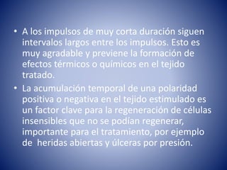 • A los impulsos de muy corta duración siguen
intervalos largos entre los impulsos. Esto es
muy agradable y previene la formación de
efectos térmicos o químicos en el tejido
tratado.
• La acumulación temporal de una polaridad
positiva o negativa en el tejido estimulado es
un factor clave para la regeneración de células
insensibles que no se podían regenerar,
importante para el tratamiento, por ejemplo
de heridas abiertas y úlceras por presión.
 