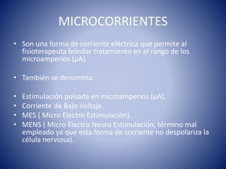 MICROCORRIENTES
• Son una forma de corriente eléctrica que permite al
fisioterapeuta brindar tratamiento en el rango de los
microamperios (µA).
• También se denomina:
• Estimulación pulsada en microamperios (µA).
• Corriente de Bajo Voltaje.
• MES ( Micro Electro Estimulación).
• MENS ( Micro Electro Neuro Estimulación, término mal
empleado ya que esta forma de corriente no despolariza la
célula nerviosa).
 