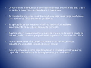 • Consiste en la introducción de corriente eléctrica a través de la piel, la cual
es similar a la corriente generada por el organismo.
• Se caracteriza por tener una intensidad muy baja y una carga insuficiente
para excitar las fibras nerviosas periféricas.
• Su aplicación es por lo tanto a nivel sub sensorial, el paciente
generalmente no percibe el paso de la corriente.
• Dosificando en microamperios, se entrega energía en la misma escala de
valores que la corriente que produce el organismo a nivel de cada célula.
• Por este motivo se dice que el tratamiento con microcorrientes
proporciona un aporte fisiológico a nivel celular.
• Se conoce también como bioestimulación o terapia bioeléctrica por su
capacidad para estimular la fisiología celular y el crecimiento
 