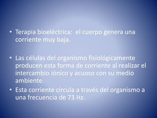 • Terapia bioeléctrica: el cuerpo genera una
corriente muy baja.
• Las células del organismo fisiológicamente
producen esta forma de corriente al realizar el
intercambio iónico y acuoso con su medio
ambiente.
• Esta corriente circula a través del organismo a
una frecuencia de 73 Hz.
 