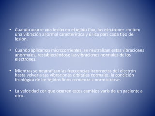 • Cuando ocurre una lesión en el tejido fino, los electrones emiten
una vibración anormal característica y única para cada tipo de
lesión.
• Cuando aplicamos microcorrientes, se neutralizan estas vibraciones
anormales, restableciéndose las vibraciones normales de los
electrones.
• Mientras se neutralizan las frecuencias incorrectas del electrón
hasta volver a sus vibraciones orbitales normales, la condición
fisiológica de los tejidos finos comienza a normalizarse.
• La velocidad con que ocurren estos cambios varía de un paciente a
otro.
 