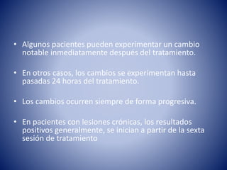 • Algunos pacientes pueden experimentar un cambio
notable inmediatamente después del tratamiento.
• En otros casos, los cambios se experimentan hasta
pasadas 24 horas del tratamiento.
• Los cambios ocurren siempre de forma progresiva.
• En pacientes con lesiones crónicas, los resultados
positivos generalmente, se inician a partir de la sexta
sesión de tratamiento
 
