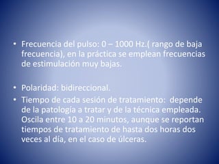 • Frecuencia del pulso: 0 – 1000 Hz.( rango de baja
frecuencia), en la práctica se emplean frecuencias
de estimulación muy bajas.
• Polaridad: bidireccional.
• Tiempo de cada sesión de tratamiento: depende
de la patología a tratar y de la técnica empleada.
Oscila entre 10 a 20 minutos, aunque se reportan
tiempos de tratamiento de hasta dos horas dos
veces al día, en el caso de úlceras.
 